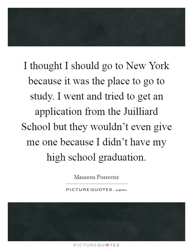 I thought I should go to New York because it was the place to go to study. I went and tried to get an application from the Juilliard School but they wouldn’t even give me one because I didn’t have my high school graduation Picture Quote #1