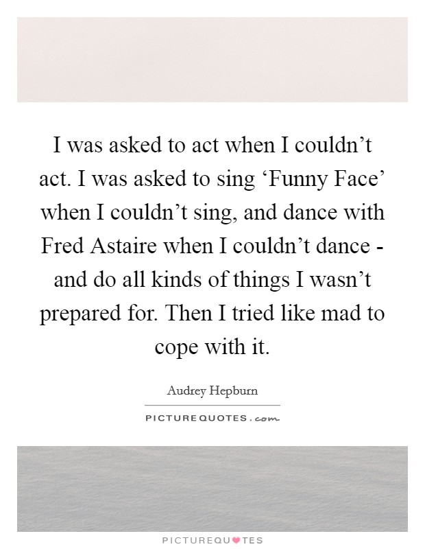 I was asked to act when I couldn’t act. I was asked to sing ‘Funny Face’ when I couldn’t sing, and dance with Fred Astaire when I couldn’t dance - and do all kinds of things I wasn’t prepared for. Then I tried like mad to cope with it Picture Quote #1