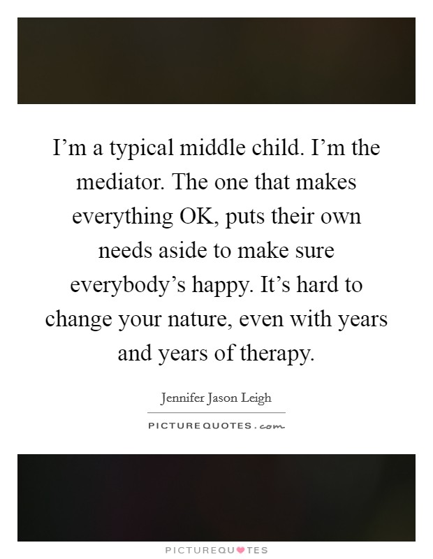 I’m a typical middle child. I’m the mediator. The one that makes everything OK, puts their own needs aside to make sure everybody’s happy. It’s hard to change your nature, even with years and years of therapy Picture Quote #1
