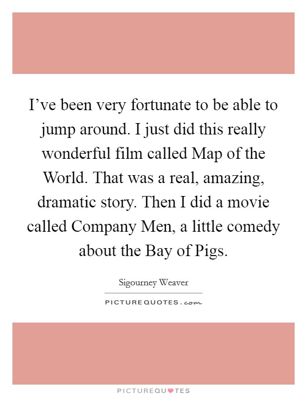 I’ve been very fortunate to be able to jump around. I just did this really wonderful film called Map of the World. That was a real, amazing, dramatic story. Then I did a movie called Company Men, a little comedy about the Bay of Pigs Picture Quote #1