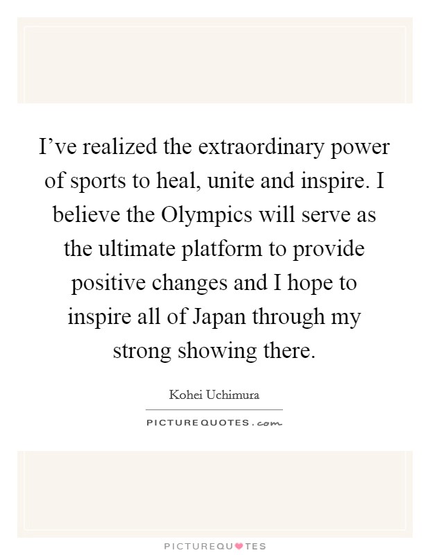 I’ve realized the extraordinary power of sports to heal, unite and inspire. I believe the Olympics will serve as the ultimate platform to provide positive changes and I hope to inspire all of Japan through my strong showing there Picture Quote #1