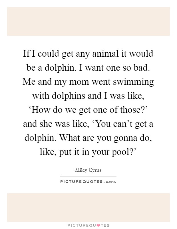 If I could get any animal it would be a dolphin. I want one so bad. Me and my mom went swimming with dolphins and I was like, ‘How do we get one of those?’ and she was like, ‘You can’t get a dolphin. What are you gonna do, like, put it in your pool?’ Picture Quote #1