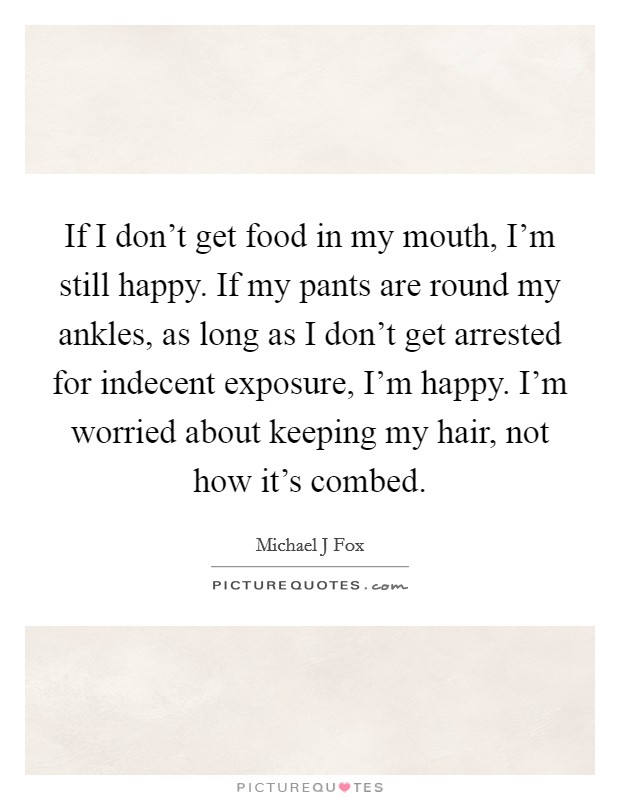 If I don’t get food in my mouth, I’m still happy. If my pants are round my ankles, as long as I don’t get arrested for indecent exposure, I’m happy. I’m worried about keeping my hair, not how it’s combed Picture Quote #1