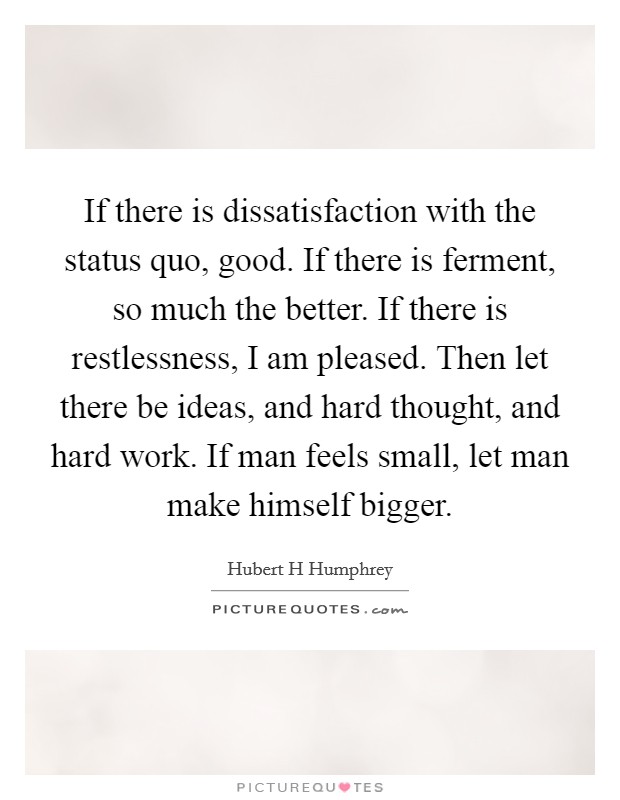 If there is dissatisfaction with the status quo, good. If there is ferment, so much the better. If there is restlessness, I am pleased. Then let there be ideas, and hard thought, and hard work. If man feels small, let man make himself bigger Picture Quote #1