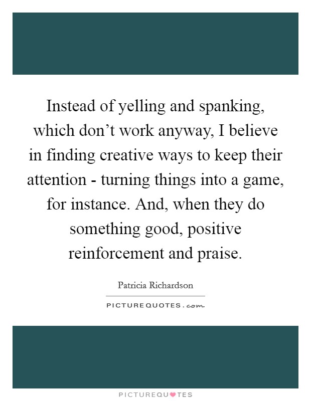 Instead of yelling and spanking, which don’t work anyway, I believe in finding creative ways to keep their attention - turning things into a game, for instance. And, when they do something good, positive reinforcement and praise Picture Quote #1