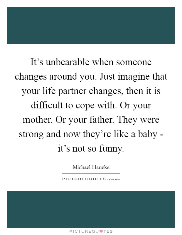 It’s unbearable when someone changes around you. Just imagine that your life partner changes, then it is difficult to cope with. Or your mother. Or your father. They were strong and now they’re like a baby - it’s not so funny Picture Quote #1