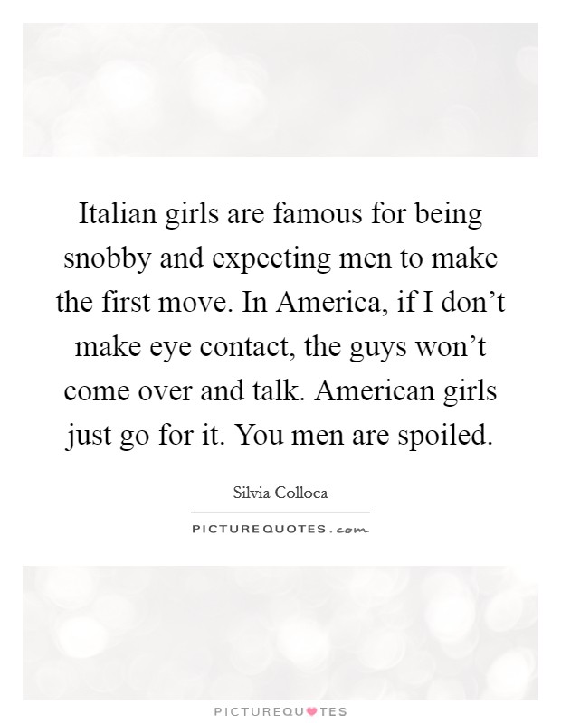Italian girls are famous for being snobby and expecting men to make the first move. In America, if I don’t make eye contact, the guys won’t come over and talk. American girls just go for it. You men are spoiled Picture Quote #1