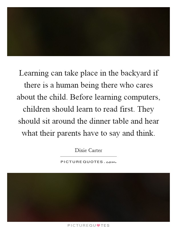 Learning can take place in the backyard if there is a human being there who cares about the child. Before learning computers, children should learn to read first. They should sit around the dinner table and hear what their parents have to say and think Picture Quote #1