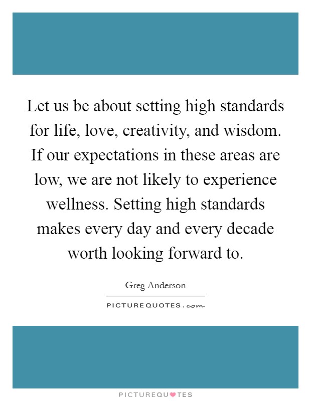Let us be about setting high standards for life, love, creativity, and wisdom. If our expectations in these areas are low, we are not likely to experience wellness. Setting high standards makes every day and every decade worth looking forward to Picture Quote #1