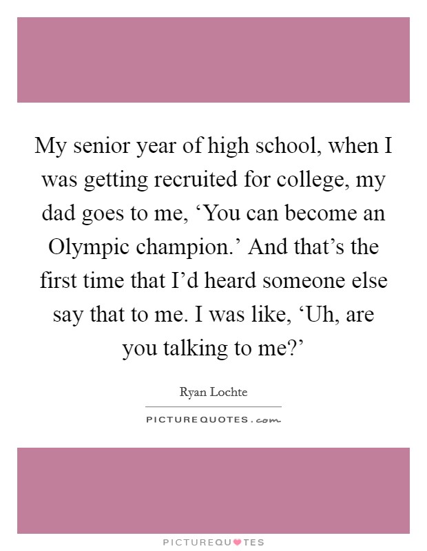 My senior year of high school, when I was getting recruited for college, my dad goes to me, ‘You can become an Olympic champion.’ And that’s the first time that I’d heard someone else say that to me. I was like, ‘Uh, are you talking to me?’ Picture Quote #1