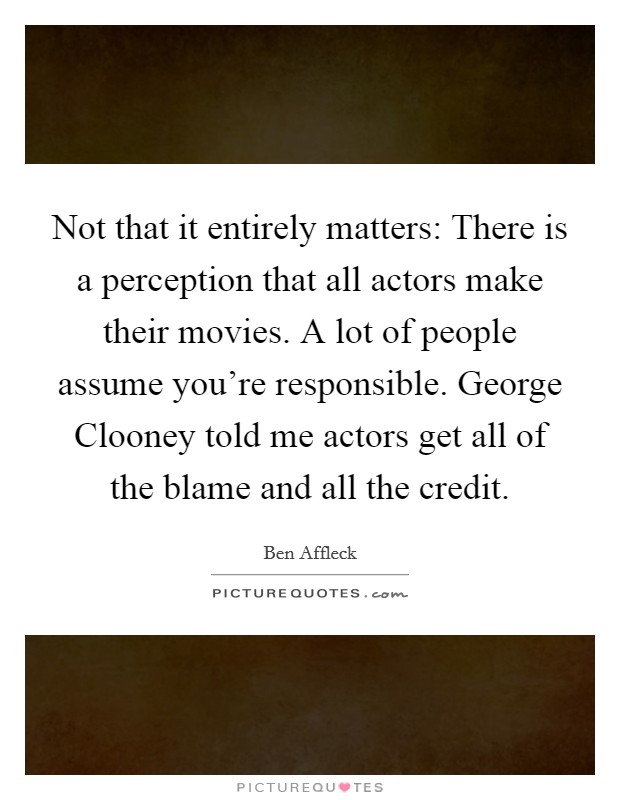 Not that it entirely matters: There is a perception that all actors make their movies. A lot of people assume you’re responsible. George Clooney told me actors get all of the blame and all the credit Picture Quote #1