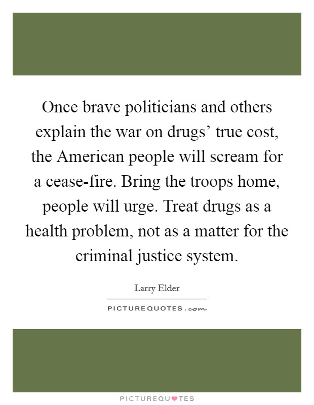 Once brave politicians and others explain the war on drugs’ true cost, the American people will scream for a cease-fire. Bring the troops home, people will urge. Treat drugs as a health problem, not as a matter for the criminal justice system Picture Quote #1
