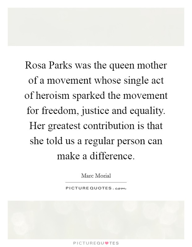 Rosa Parks was the queen mother of a movement whose single act of heroism sparked the movement for freedom, justice and equality. Her greatest contribution is that she told us a regular person can make a difference Picture Quote #1