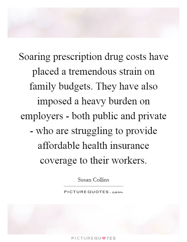 Soaring prescription drug costs have placed a tremendous strain on family budgets. They have also imposed a heavy burden on employers - both public and private - who are struggling to provide affordable health insurance coverage to their workers Picture Quote #1