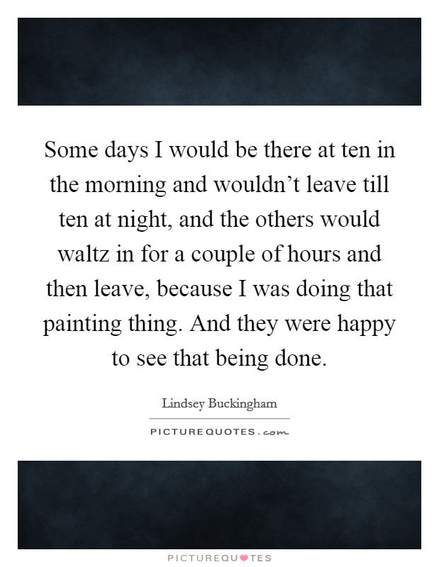 Some days I would be there at ten in the morning and wouldn't leave till ten at night, and the others would waltz in for a couple of hours and then leave, because I was doing that painting thing. And they were happy to see that being done Picture Quote #1