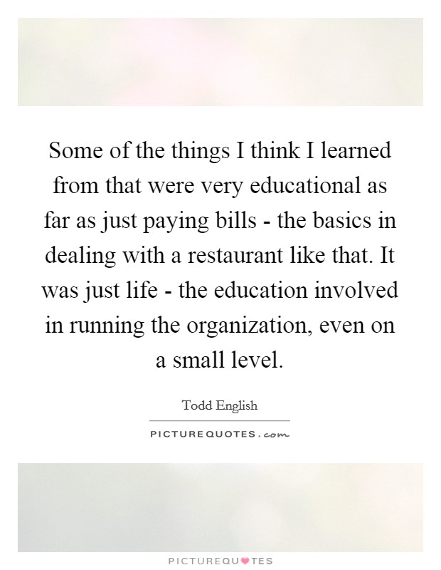 Some of the things I think I learned from that were very educational as far as just paying bills - the basics in dealing with a restaurant like that. It was just life - the education involved in running the organization, even on a small level Picture Quote #1