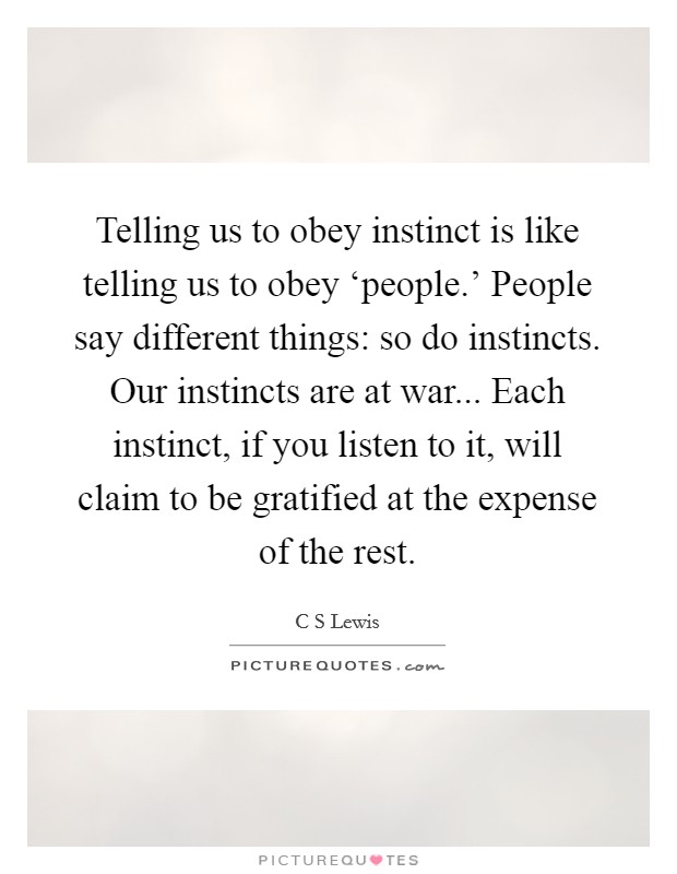 Telling us to obey instinct is like telling us to obey ‘people.’ People say different things: so do instincts. Our instincts are at war... Each instinct, if you listen to it, will claim to be gratified at the expense of the rest Picture Quote #1