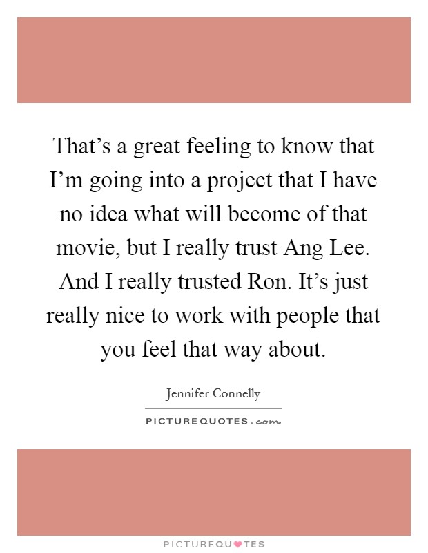 That's a great feeling to know that I'm going into a project that I have no idea what will become of that movie, but I really trust Ang Lee. And I really trusted Ron. It's just really nice to work with people that you feel that way about Picture Quote #1