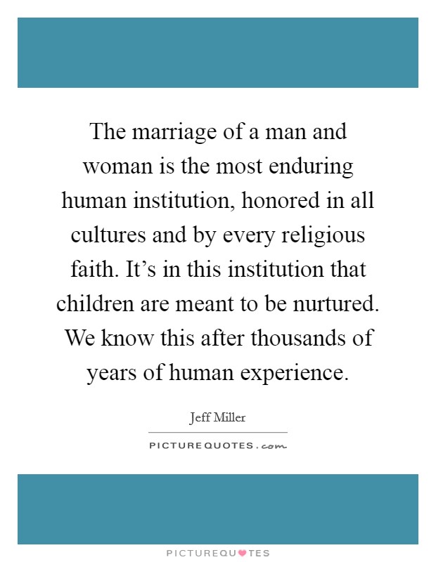 The marriage of a man and woman is the most enduring human institution, honored in all cultures and by every religious faith. It’s in this institution that children are meant to be nurtured. We know this after thousands of years of human experience Picture Quote #1