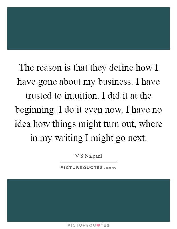 The reason is that they define how I have gone about my business. I have trusted to intuition. I did it at the beginning. I do it even now. I have no idea how things might turn out, where in my writing I might go next Picture Quote #1
