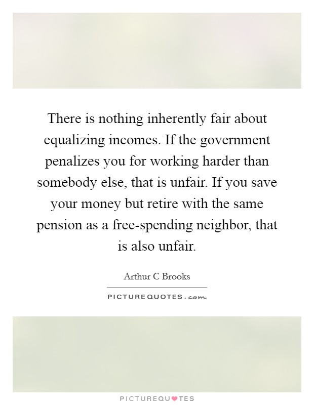 There is nothing inherently fair about equalizing incomes. If the government penalizes you for working harder than somebody else, that is unfair. If you save your money but retire with the same pension as a free-spending neighbor, that is also unfair Picture Quote #1