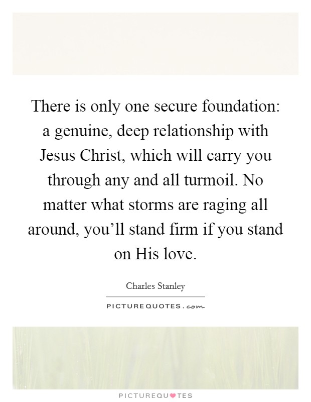 There is only one secure foundation: a genuine, deep relationship with Jesus Christ, which will carry you through any and all turmoil. No matter what storms are raging all around, you'll stand firm if you stand on His love Picture Quote #1