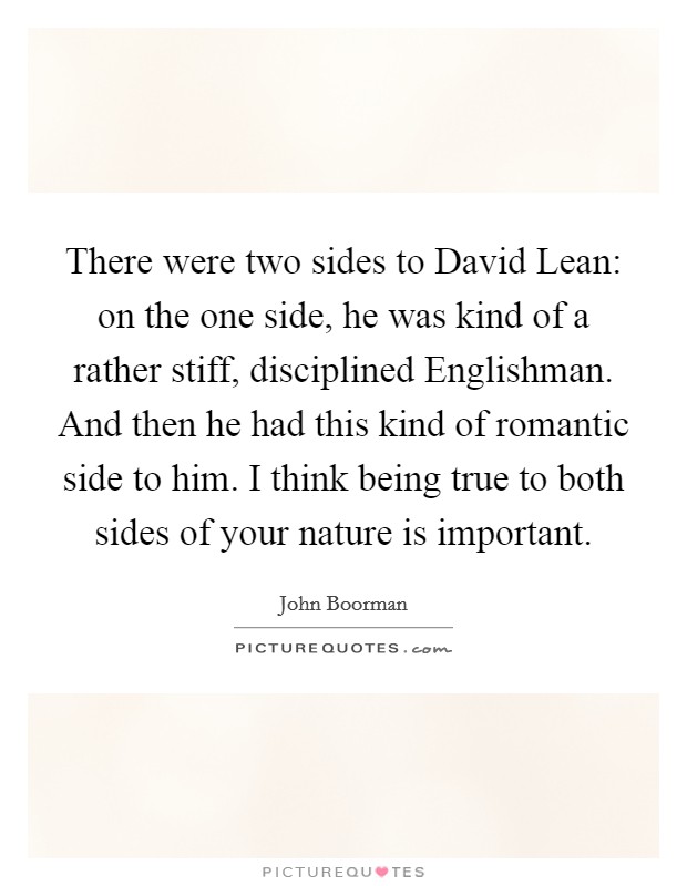 There were two sides to David Lean: on the one side, he was kind of a rather stiff, disciplined Englishman. And then he had this kind of romantic side to him. I think being true to both sides of your nature is important Picture Quote #1