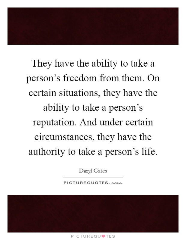 They have the ability to take a person’s freedom from them. On certain situations, they have the ability to take a person’s reputation. And under certain circumstances, they have the authority to take a person’s life Picture Quote #1