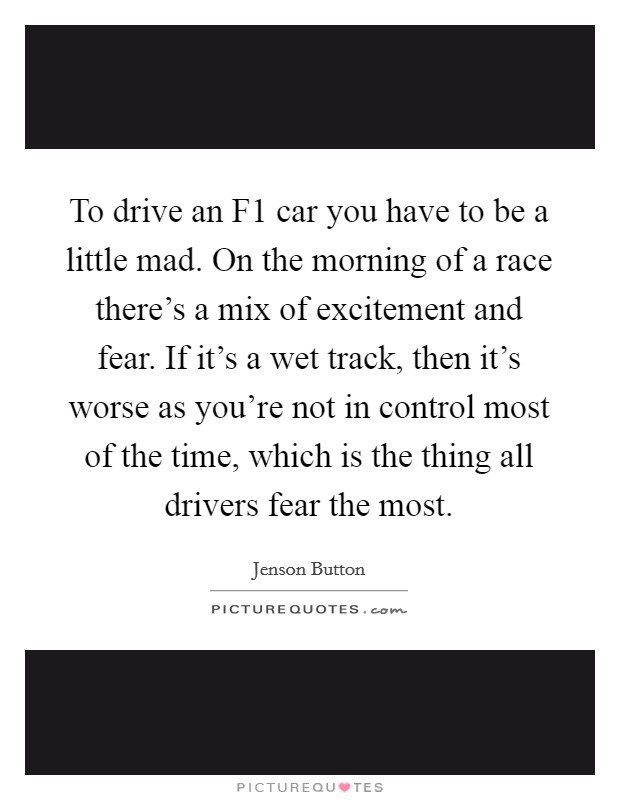 To drive an F1 car you have to be a little mad. On the morning of a race there's a mix of excitement and fear. If it's a wet track, then it's worse as you're not in control most of the time, which is the thing all drivers fear the most Picture Quote #1
