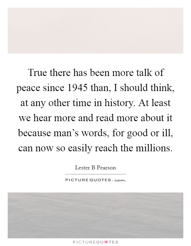 True there has been more talk of peace since 1945 than, I should think, at any other time in history. At least we hear more and read more about it because man's words, for good or ill, can now so easily reach the millions Picture Quote #1