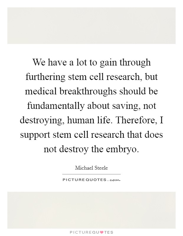 We have a lot to gain through furthering stem cell research, but medical breakthroughs should be fundamentally about saving, not destroying, human life. Therefore, I support stem cell research that does not destroy the embryo Picture Quote #1
