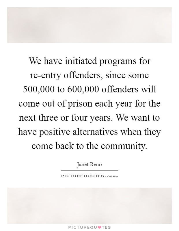 We have initiated programs for re-entry offenders, since some 500,000 to 600,000 offenders will come out of prison each year for the next three or four years. We want to have positive alternatives when they come back to the community Picture Quote #1