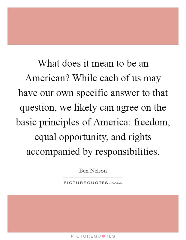 What does it mean to be an American? While each of us may have our own specific answer to that question, we likely can agree on the basic principles of America: freedom, equal opportunity, and rights accompanied by responsibilities Picture Quote #1