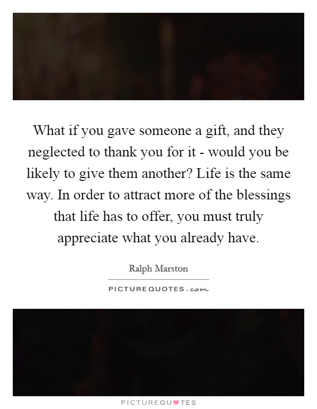 What if you gave someone a gift, and they neglected to thank you for it - would you be likely to give them another? Life is the same way. In order to attract more of the blessings that life has to offer, you must truly appreciate what you already have Picture Quote #1