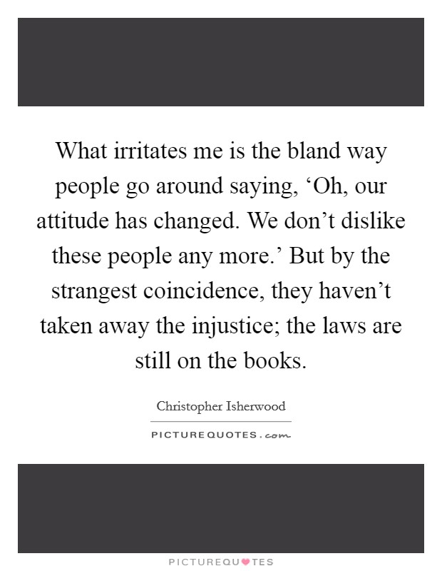 What irritates me is the bland way people go around saying, ‘Oh, our attitude has changed. We don’t dislike these people any more.’ But by the strangest coincidence, they haven’t taken away the injustice; the laws are still on the books Picture Quote #1