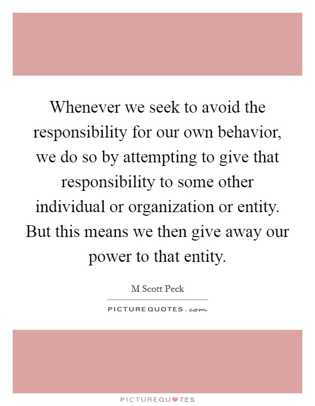 Whenever we seek to avoid the responsibility for our own behavior, we do so by attempting to give that responsibility to some other individual or organization or entity. But this means we then give away our power to that entity Picture Quote #1