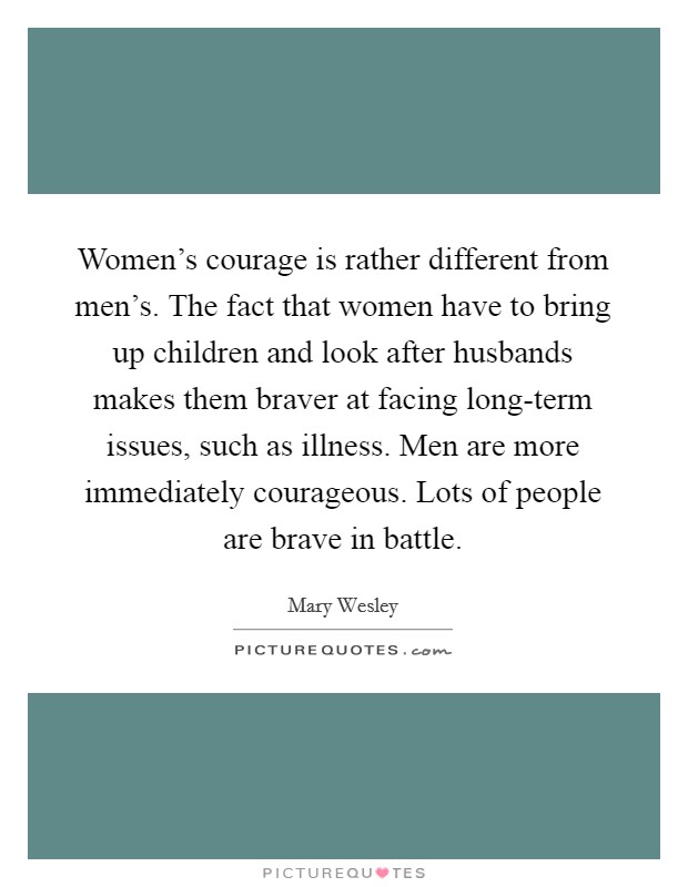Women’s courage is rather different from men’s. The fact that women have to bring up children and look after husbands makes them braver at facing long-term issues, such as illness. Men are more immediately courageous. Lots of people are brave in battle Picture Quote #1