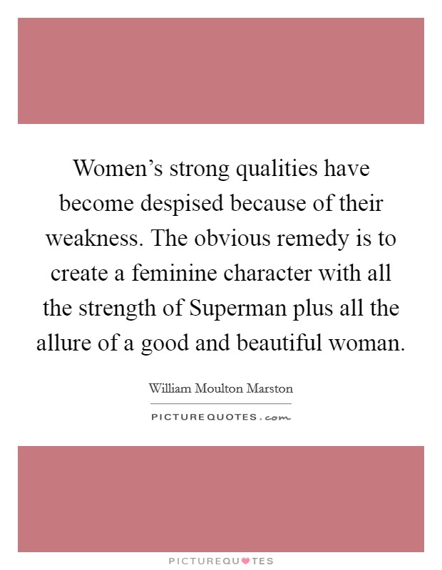 Women’s strong qualities have become despised because of their weakness. The obvious remedy is to create a feminine character with all the strength of Superman plus all the allure of a good and beautiful woman Picture Quote #1