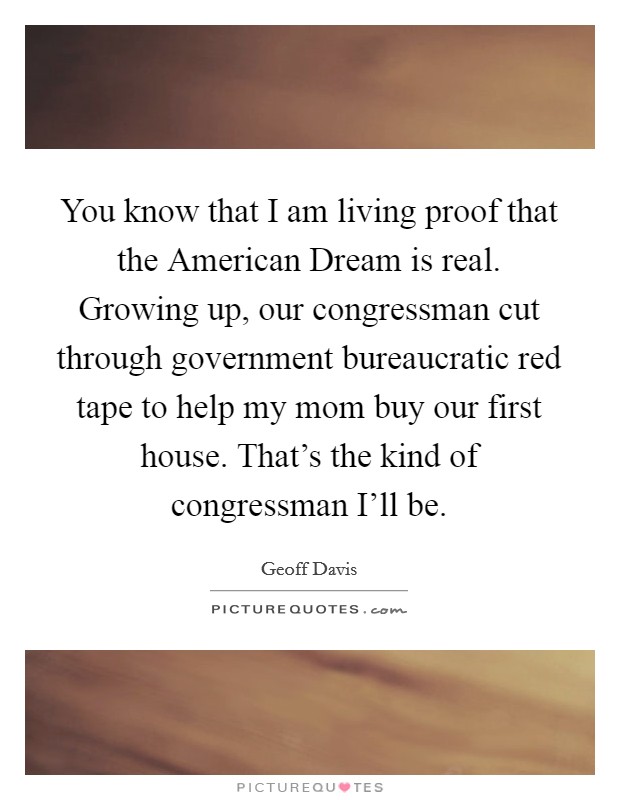 You know that I am living proof that the American Dream is real. Growing up, our congressman cut through government bureaucratic red tape to help my mom buy our first house. That’s the kind of congressman I’ll be Picture Quote #1