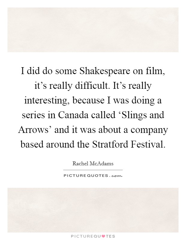 I did do some Shakespeare on film, it's really difficult. It's really interesting, because I was doing a series in Canada called ‘Slings and Arrows' and it was about a company based around the Stratford Festival Picture Quote #1