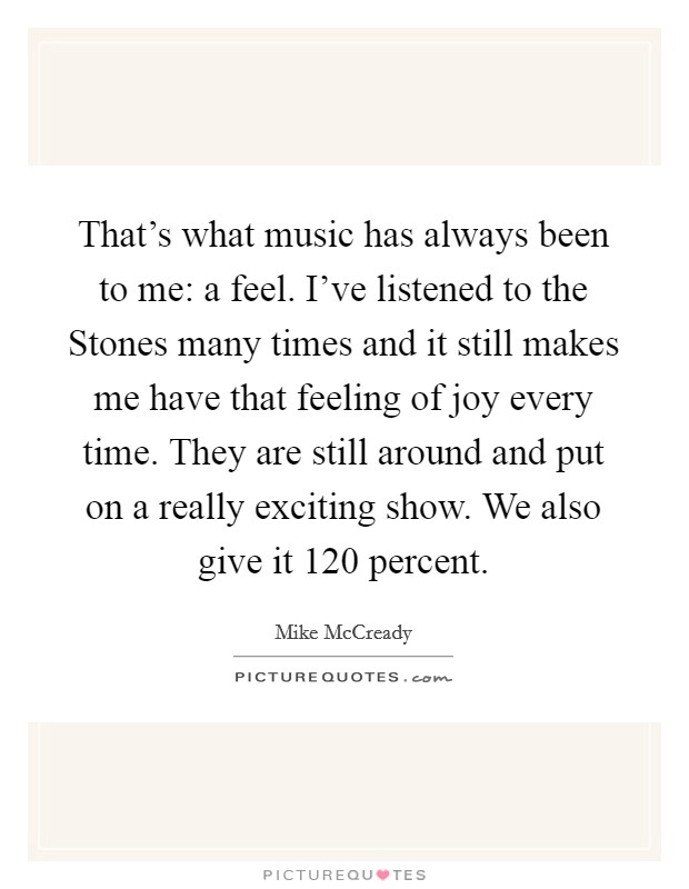 That’s what music has always been to me: a feel. I’ve listened to the Stones many times and it still makes me have that feeling of joy every time. They are still around and put on a really exciting show. We also give it 120 percent Picture Quote #1