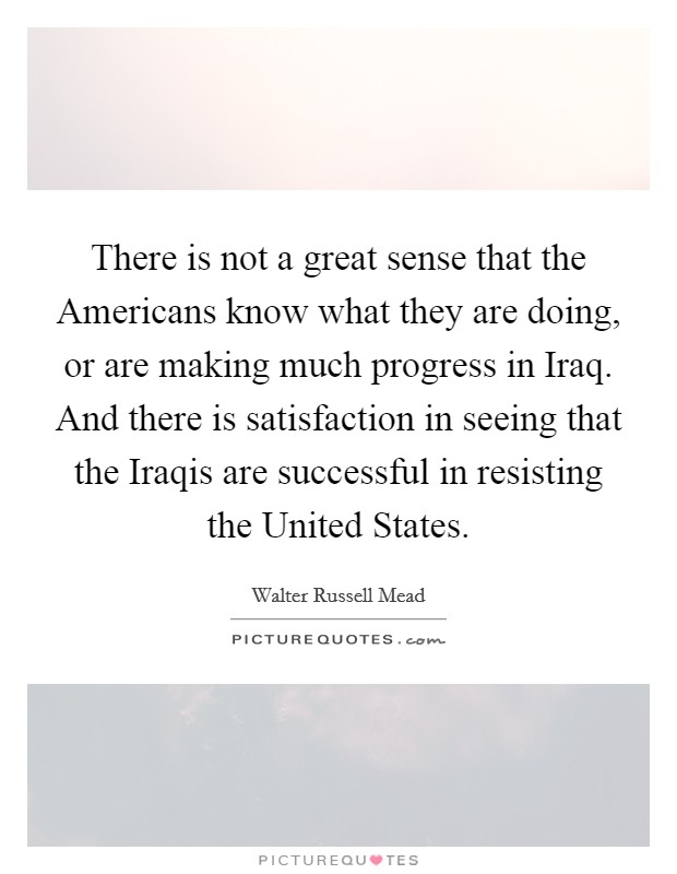 There is not a great sense that the Americans know what they are doing, or are making much progress in Iraq. And there is satisfaction in seeing that the Iraqis are successful in resisting the United States Picture Quote #1