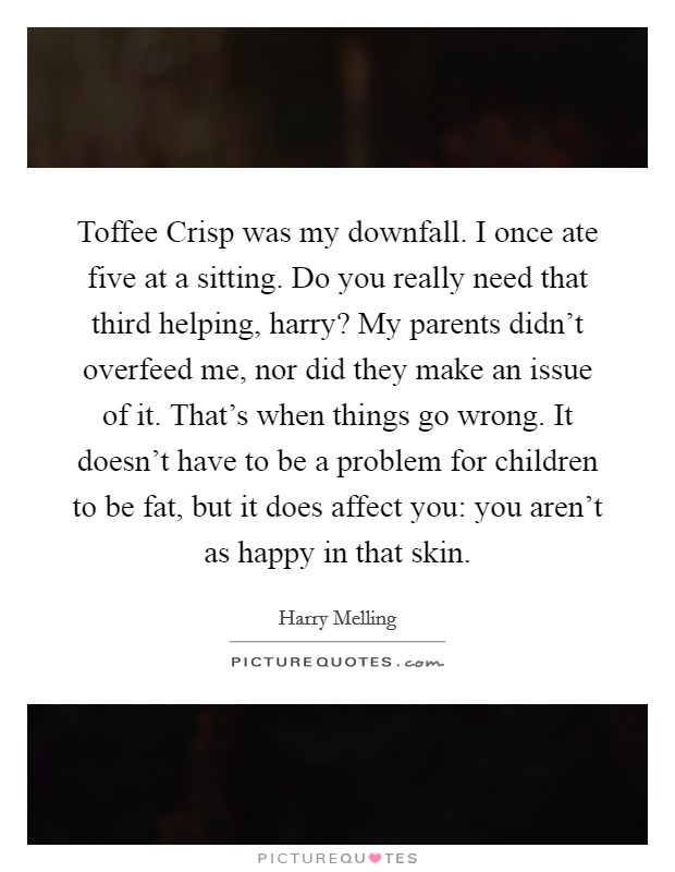 Toffee Crisp was my downfall. I once ate five at a sitting. Do you really need that third helping, harry? My parents didn’t overfeed me, nor did they make an issue of it. That’s when things go wrong. It doesn’t have to be a problem for children to be fat, but it does affect you: you aren’t as happy in that skin Picture Quote #1