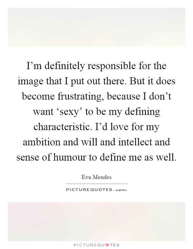 I’m definitely responsible for the image that I put out there. But it does become frustrating, because I don’t want ‘sexy’ to be my defining characteristic. I’d love for my ambition and will and intellect and sense of humour to define me as well Picture Quote #1