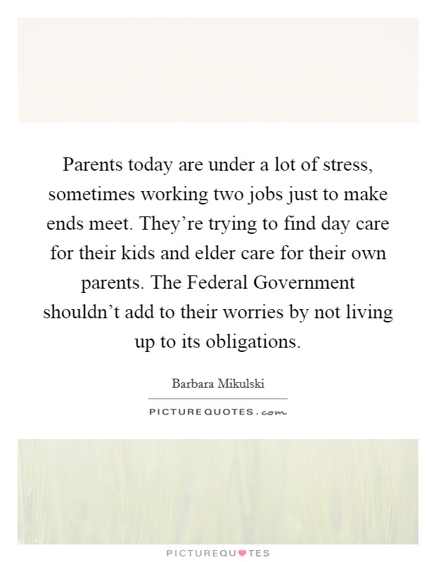 Parents today are under a lot of stress, sometimes working two jobs just to make ends meet. They're trying to find day care for their kids and elder care for their own parents. The Federal Government shouldn't add to their worries by not living up to its obligations Picture Quote #1
