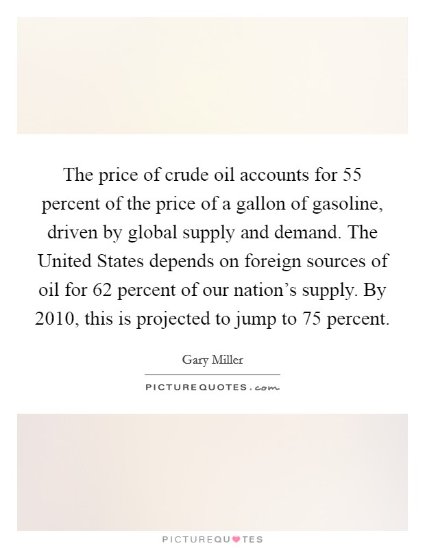 The price of crude oil accounts for 55 percent of the price of a gallon of gasoline, driven by global supply and demand. The United States depends on foreign sources of oil for 62 percent of our nation’s supply. By 2010, this is projected to jump to 75 percent Picture Quote #1