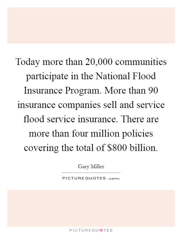 Today more than 20,000 communities participate in the National Flood Insurance Program. More than 90 insurance companies sell and service flood service insurance. There are more than four million policies covering the total of $800 billion Picture Quote #1