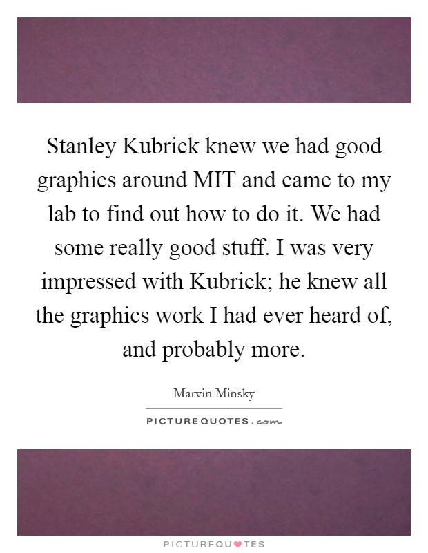 Stanley Kubrick knew we had good graphics around MIT and came to my lab to find out how to do it. We had some really good stuff. I was very impressed with Kubrick; he knew all the graphics work I had ever heard of, and probably more Picture Quote #1