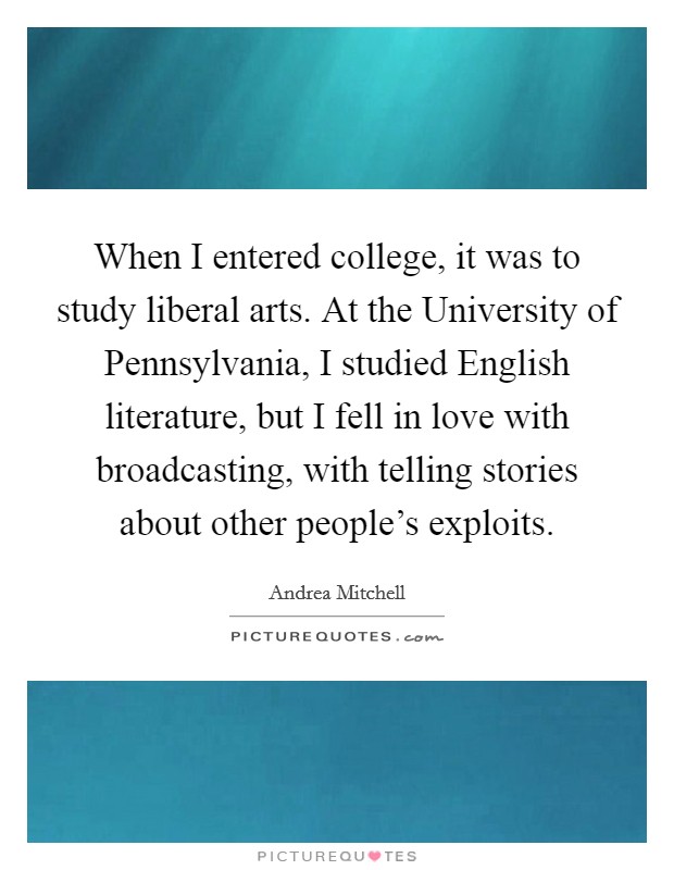 When I entered college, it was to study liberal arts. At the University of Pennsylvania, I studied English literature, but I fell in love with broadcasting, with telling stories about other people’s exploits Picture Quote #1