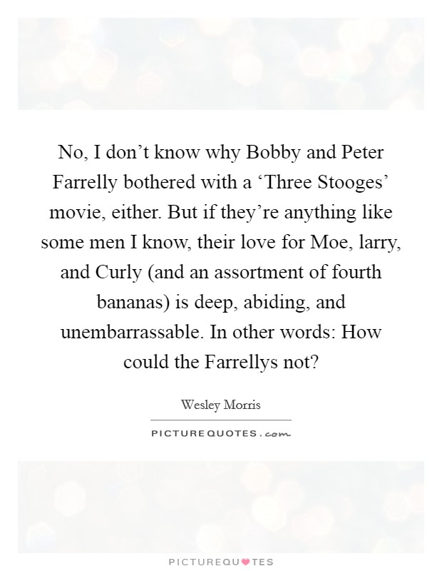 No, I don’t know why Bobby and Peter Farrelly bothered with a ‘Three Stooges’ movie, either. But if they’re anything like some men I know, their love for Moe, larry, and Curly (and an assortment of fourth bananas) is deep, abiding, and unembarrassable. In other words: How could the Farrellys not? Picture Quote #1